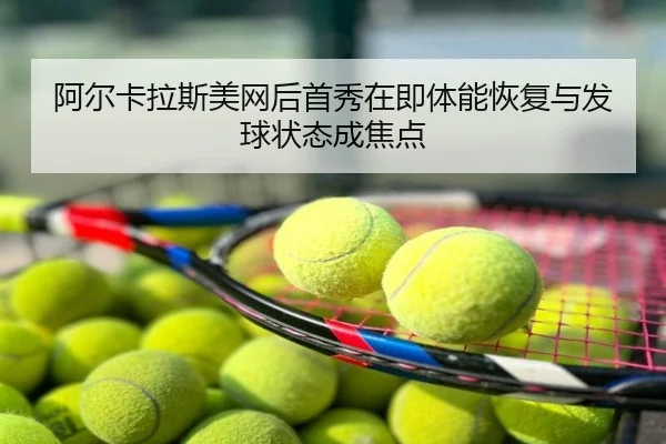 阿尔卡拉斯美网后首秀在即体能恢复与发球状态成焦点