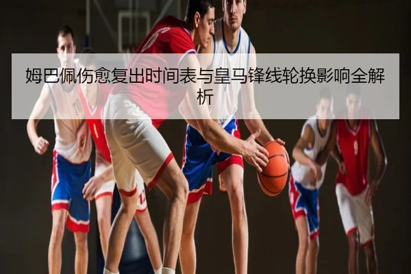 姆巴佩伤愈复出时间表与皇马锋线轮换影响全解析
